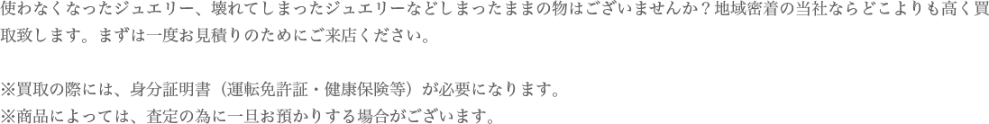 使わなくなったジュエリー、壊れてしまったジュエリーなどしまったままの物はございませんか？地域密着の当社ならどこよりも高く買取致します。まずは一度お見積りのためにご来店ください。※買取の際には、身分証明書（運転免許証・健康保険等）が必要になります。※商品によっては、査定の為に一旦お預かりする場合がございます。