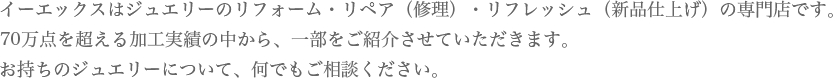 イーエックスはジュエリーのリフォーム・リペア（修理）・リフレッシュ（新品仕上げ）の専門店です。70万点を超える加工実績の中から、一部をご紹介させていただきます。お持ちのジュエリーについて、何でもご相談ください。